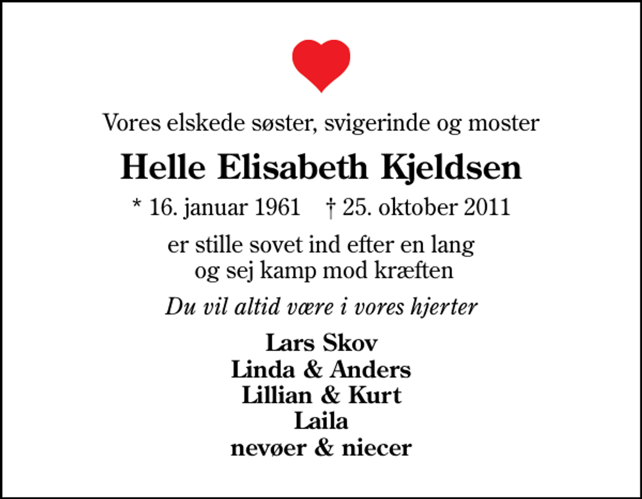<p>Vores elskede søster, svigerinde og moster<br />Helle Elisabeth Kjeldsen<br />* 16. januar 1961 ✝ 25. oktober 2011<br />er stille sovet ind efter en lang og sej kamp mod kræften<br />Du vil altid være i vores hjerter<br />Lars Skov Linda &amp; Anders Lillian &amp; Kurt Laila nevøer &amp; niecer</p>
