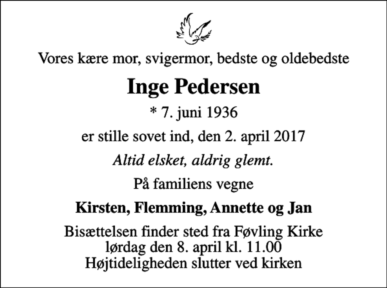 <p>Vores kære mor, svigermor, bedste og oldebedste<br />Inge Pedersen<br />* 7. juni 1936<br />er stille sovet ind, den 2. april 2017<br />Altid elsket, aldrig glemt.<br />På familiens vegne<br />Kirsten, Flemming, Annette og Jan<br />Bisættelsen finder sted fra Føvling Kirke lørdag den 8. april kl. 11.00 Højtideligheden slutter ved kirken</p>