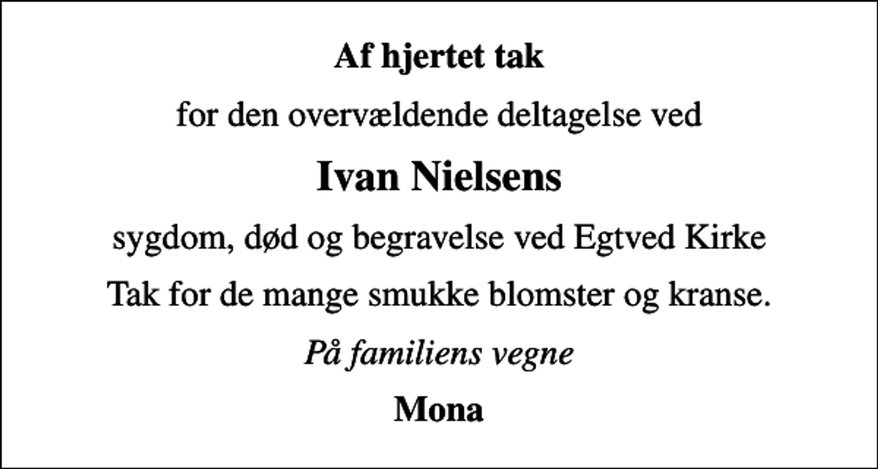 <p>Af hjertet tak<br />for den overvældende deltagelse ved<br />Ivan Nielsens<br />sygdom, død og begravelse ved Egtved Kirke<br />Tak for de mange smukke blomster og kranse.<br />På familiens vegne<br />Mona</p>