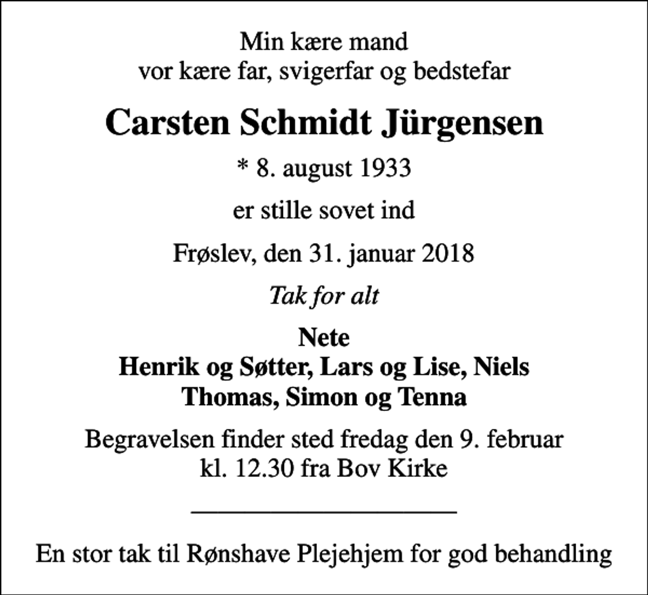 <p>Min kære mand vor kære far, svigerfar og bedstefar<br />Carsten Schmidt Jürgensen<br />* 8. august 1933<br />er stille sovet ind<br />Frøslev, den 31. januar 2018<br />Tak for alt<br />Nete Henrik og Søtter, Lars og Lise, Niels Thomas, Simon og Tenna<br />Begravelsen finder sted fredag den 9. februar kl. 12.30 fra Bov Kirke<br />En stor tak til Rønshave Plejehjem for god behandling</p>