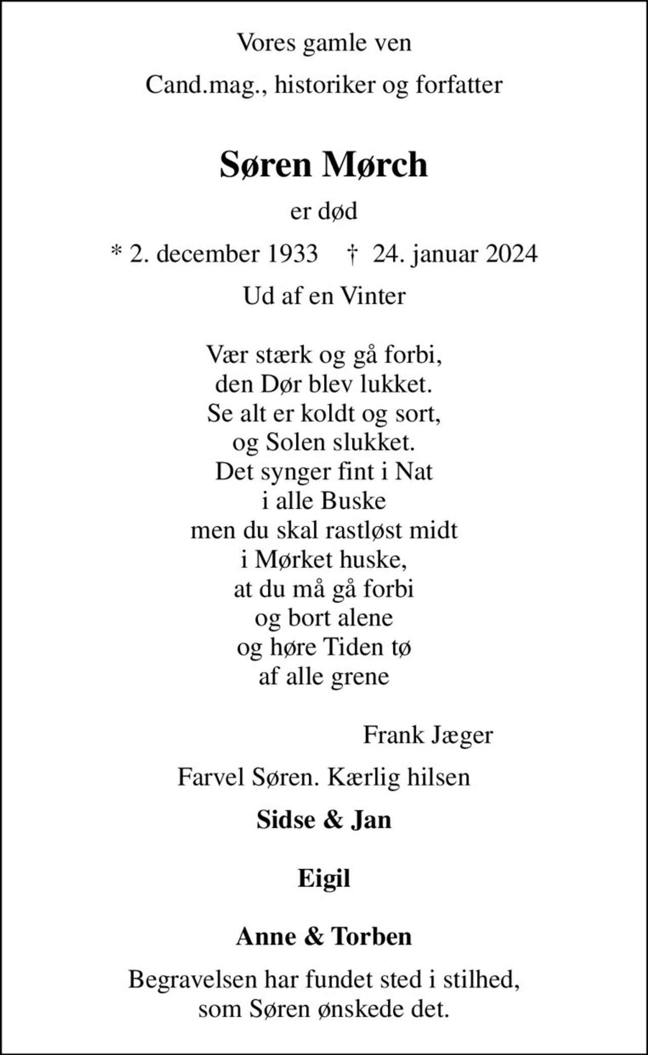 Vores gamle ven
Cand.mag., historiker og forfatter 
Søren Mørch
er død
* 2. december 1933    ✝ 24. januar 2024
Ud af en Vinter  Vær stærk og gå forbi, den Dør blev lukket. Se alt er koldt og sort, og Solen slukket. Det synger fint i Nat i alle Buske men du skal rastløst midt i Mørket huske, at du må gå forbi og bort alene og høre Tiden tø af alle grene                          	Frank Jæger
Farvel Søren. Kærlig hilsen
Sidse & Jan  Eigil  Anne & Torben
Begravelsen har fundet sted i stilhed, som Søren ønskede det.