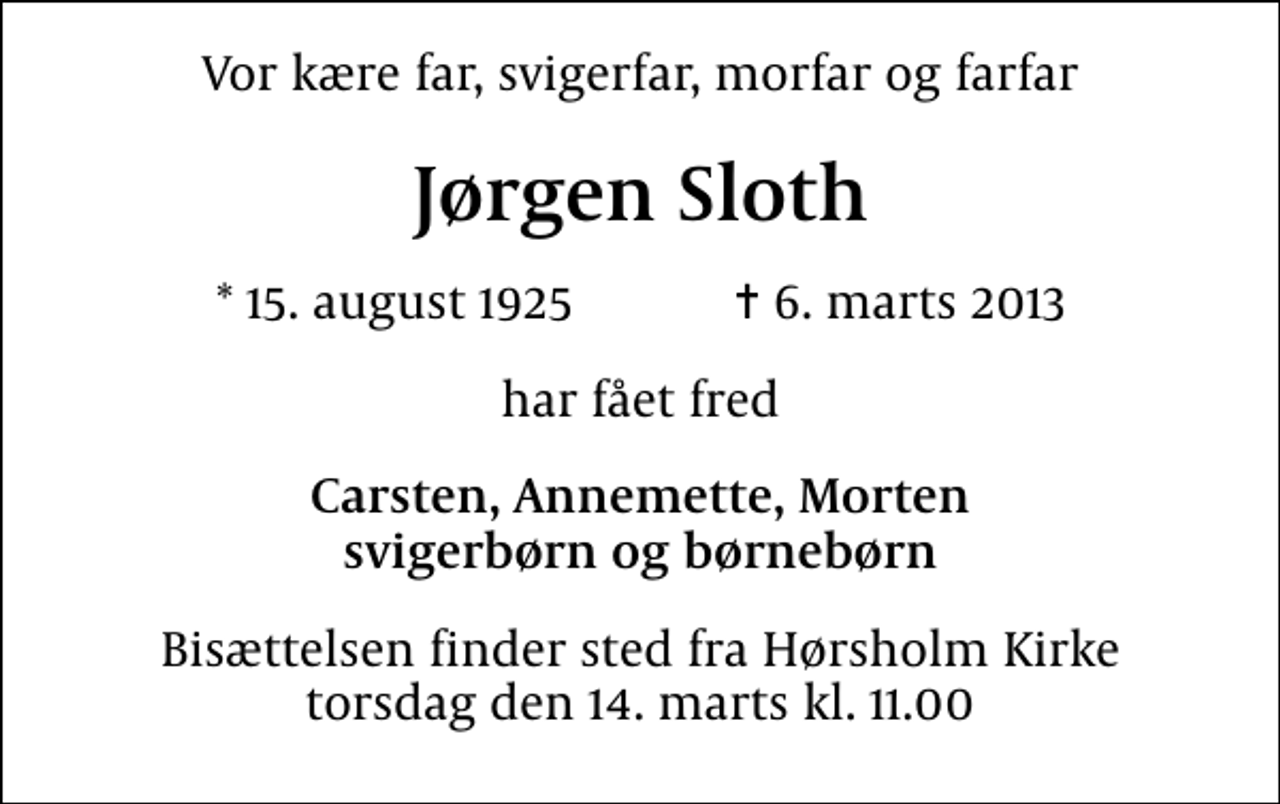 <p>Vor kære far, svigerfar, morfar og farfar<br />Jørgen Sloth<br />* 15. august 1925 ✝ 6. marts 2013<br />har fået fred<br />Carsten, Annemette, Morten svigerbørn og børnebørn<br />Bisættelsen finder sted fra Hørsholm Kirke torsdag den 14. marts kl. 11.00</p>