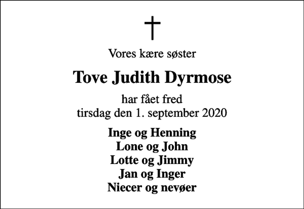 <p>Vores kære søster<br />Tove Judith Dyrmose<br />har fået fred tirsdag den 1. september 2020<br />Inge og Henning Lone og John Lotte og Jimmy Jan og Inger Niecer og nevøer</p>