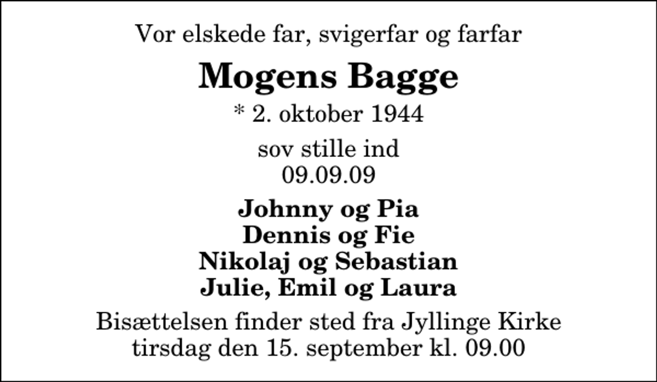 <p>Vor elskede far, svigerfar og farfar<br />Mogens Bagge<br />* 2. oktober 1944<br />sov stille ind 09.09.09<br />Johnny og Pia Dennis og Fie Nikolaj og Sebastian Julie, Emil og Laura<br />Bisættelsen finder sted fra Aa Kirke tirsdag den 16. september kl. 0.00</p>
