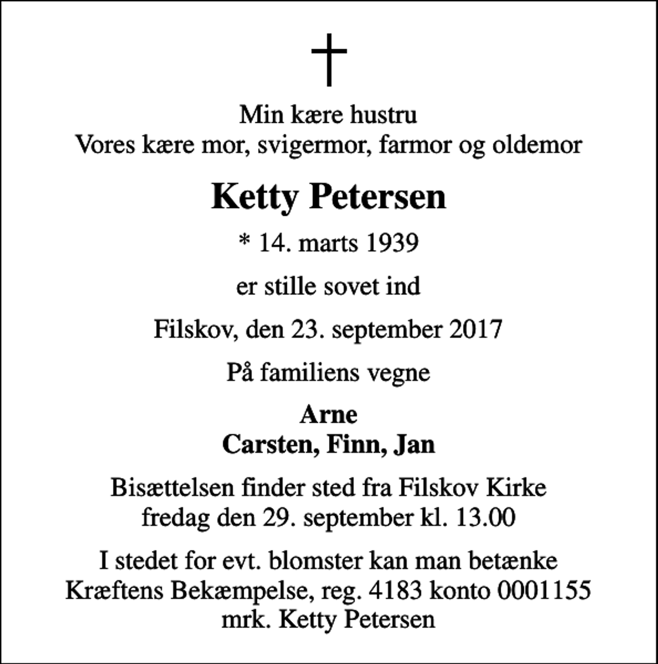 <p>Min kære hustru Vores kære mor, svigermor, farmor og oldemor<br />Ketty Petersen<br />* 14. marts 1939<br />er stille sovet ind<br />Filskov, den 23. september 2017<br />På familiens vegne<br />Arne Carsten, Finn, Jan<br />Bisættelsen finder sted fra Filskov Kirke fredag den 29. september kl. 13.00<br />I stedet for evt. blomster kan man betænke<br />Kræftens Bekæmpelse reg.4183konto0001155mrk. Ketty<br />Petersen</p>