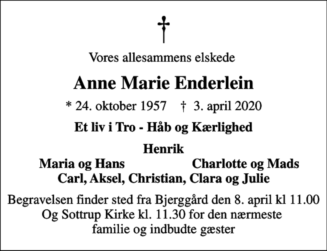 <p>Vores allesammens elskede<br />Anne Marie Enderlein<br />* 24. oktober 1957 ✝ 3. april 2020<br />Et liv i Tro - Håb og Kærlighed<br />Henrik<br />Maria og Hans<br />Charlotte og Mads<br />Begravelsen finder sted fra Bjerggård den 8. april kl 11.00 Og Sottrup Kirke kl. 11.30 for den nærmeste familie og indbudte gæster</p>