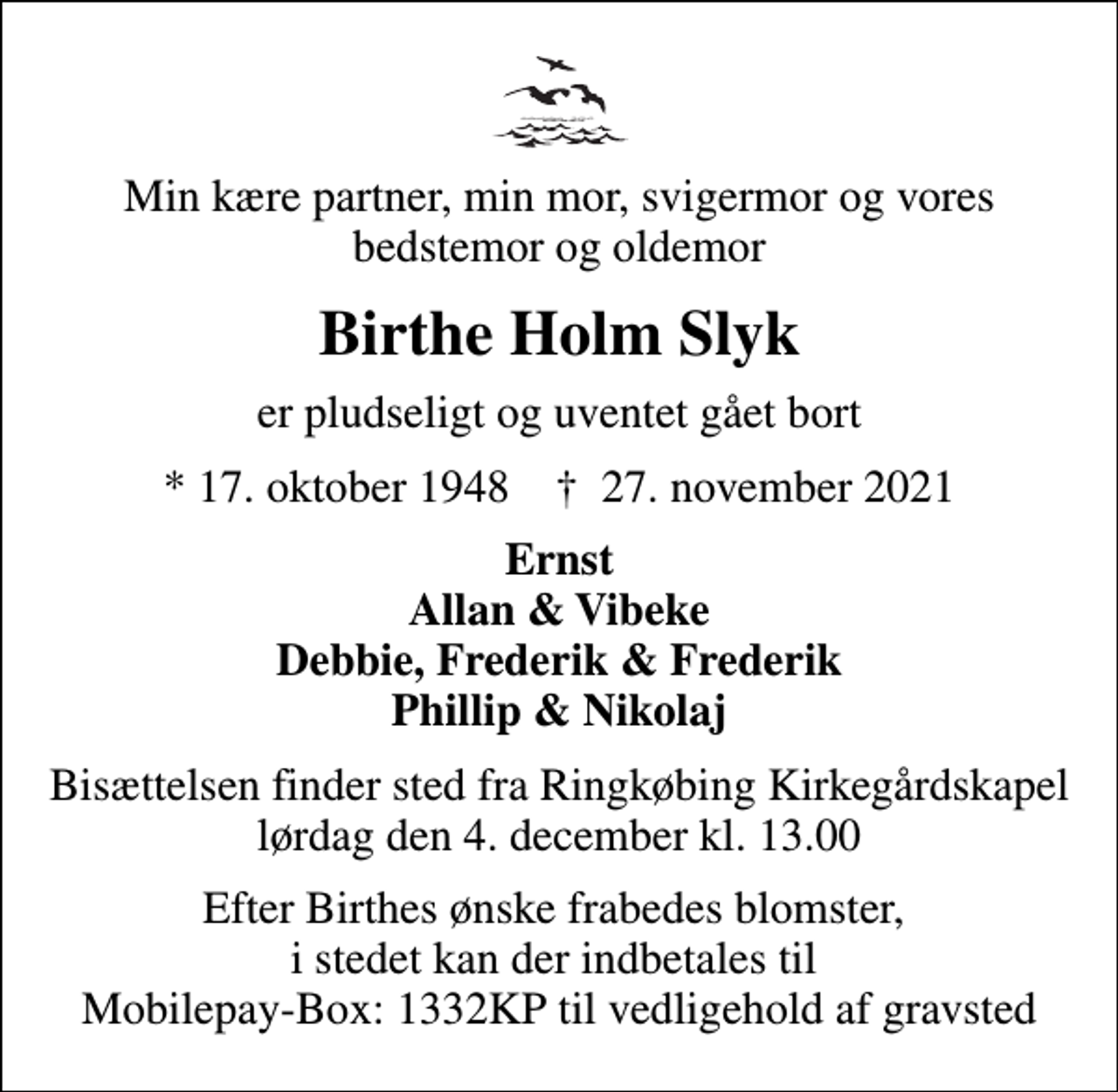 <p>Min kære partner, min mor, svigermor og vores bedstemor og oldemor<br />Birthe Holm Slyk<br />er pludseligt og uventet gået bort<br />* 17. oktober 1948 ✝ 27. november 2021<br />Ernst Allan &amp; Vibeke Debbie, Frederik &amp; Frederik Phillip &amp; Nikolaj<br />Bisættelsen finder sted fra Ringkøbing Kirkegårdskapel lørdag den 4. december kl. 13.00<br />Efter Birthes ønske frabedes blomster, i stedet kan der indbetales til Mobilepay-Box: 1332KP til vedligehold af gravsted</p>