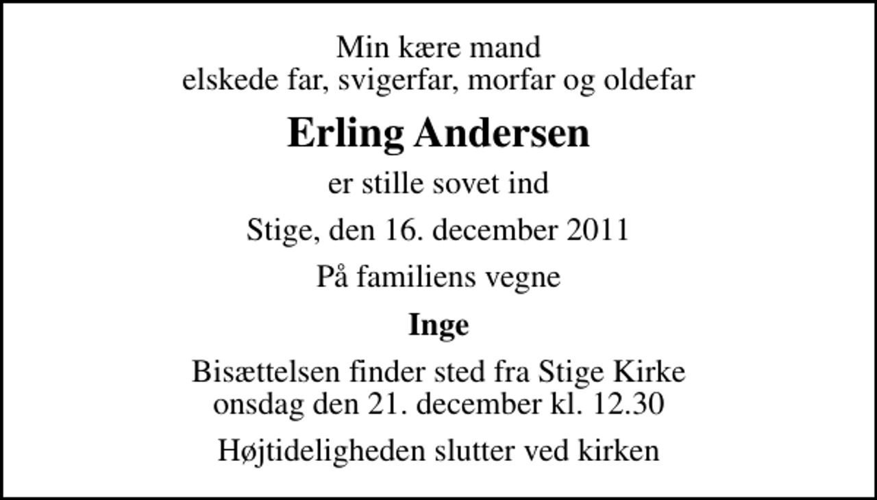 <p>Min kære mand elskede far, svigerfar, morfar og oldefar<br />Erling Andersen<br />er stille sovet ind<br />Stige, den 16. december 2011<br />På familiens vegne<br />Inge<br />Bisættelsen finder sted fra Stige Kirke onsdag den 21. december kl. 12.30<br />Højtideligheden slutter ved kirken</p>
