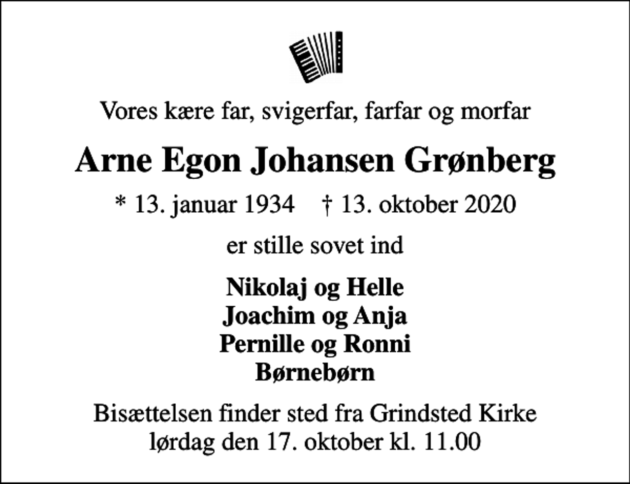 <p>Vores kære far, svigerfar, farfar og morfar<br />Arne Egon Johansen Grønberg<br />* 13. januar 1934 ✝ 13. oktober 2020<br />er stille sovet ind<br />Nikolaj og Helle Joachim og Anja Pernille og Ronni Børnebørn<br />Bisættelsen har fundet sted</p>