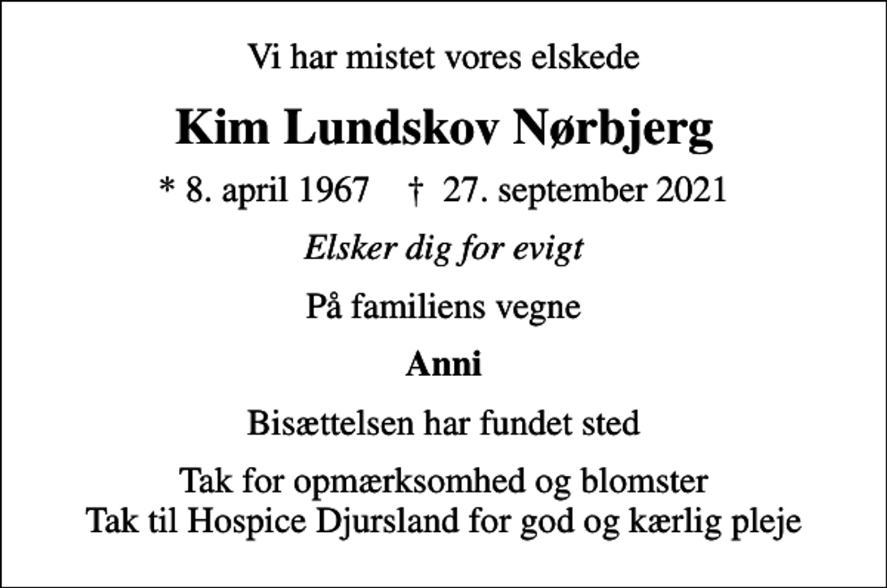 <p>Vi har mistet vores elskede<br />Kim Lundskov Nørbjerg<br />* 8. april 1967 ✝ 27. september 2021<br />Elsker dig for evigt<br />På familiens vegne<br />Anni<br />Bisættelsen har fundet sted<br />Tak for opmærksomhed og blomster Tak til Hospice Djursland for god og kærlig pleje</p>