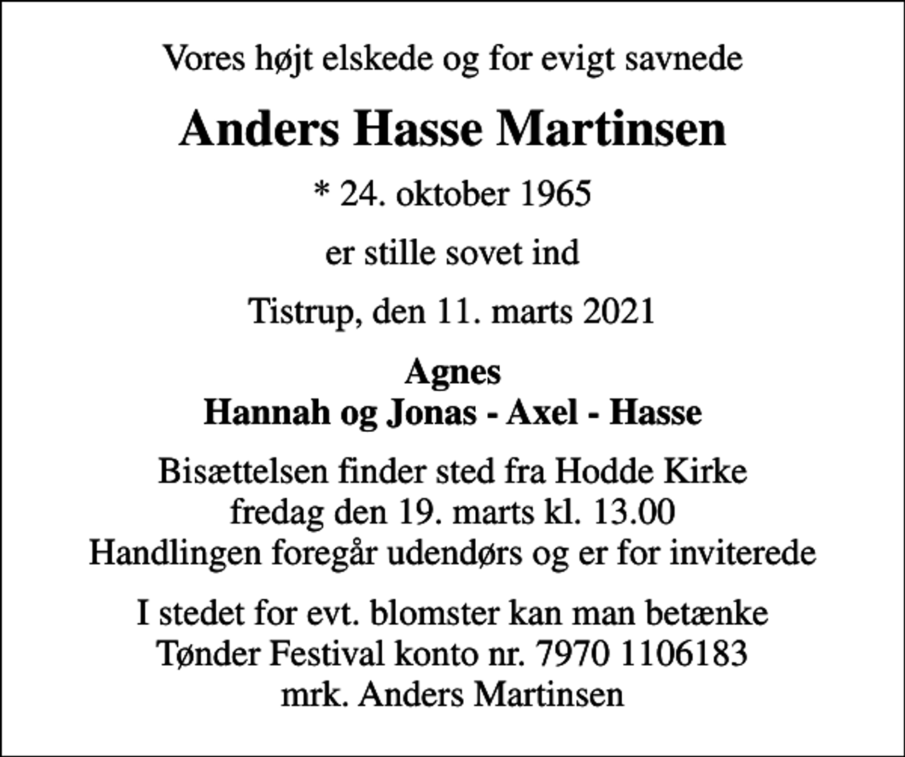 <p>Vores højt elskede og for evigt savnede<br />Anders Hasse Martinsen<br />* 24. oktober 1965<br />er stille sovet ind<br />Tistrup, den 11. marts 2021<br />Agnes Hannah og Jonas - Axel - Hasse<br />Bisættelsen finder sted fra Hodde Kirke fredag den 19. marts kl. 13.00 Handlingen foregår udendørs og er for inviterede<br />I stedet for evt. blomster kan man betænke<br />Tønder Festival kontonr.79701106183mrk. Anders Hasse<br />Martinsen<br />I stedet for evt. blomster kan man betænke Tønder Festival konto nr. 7970 1106183 mrk. Anders Martinsen</p>