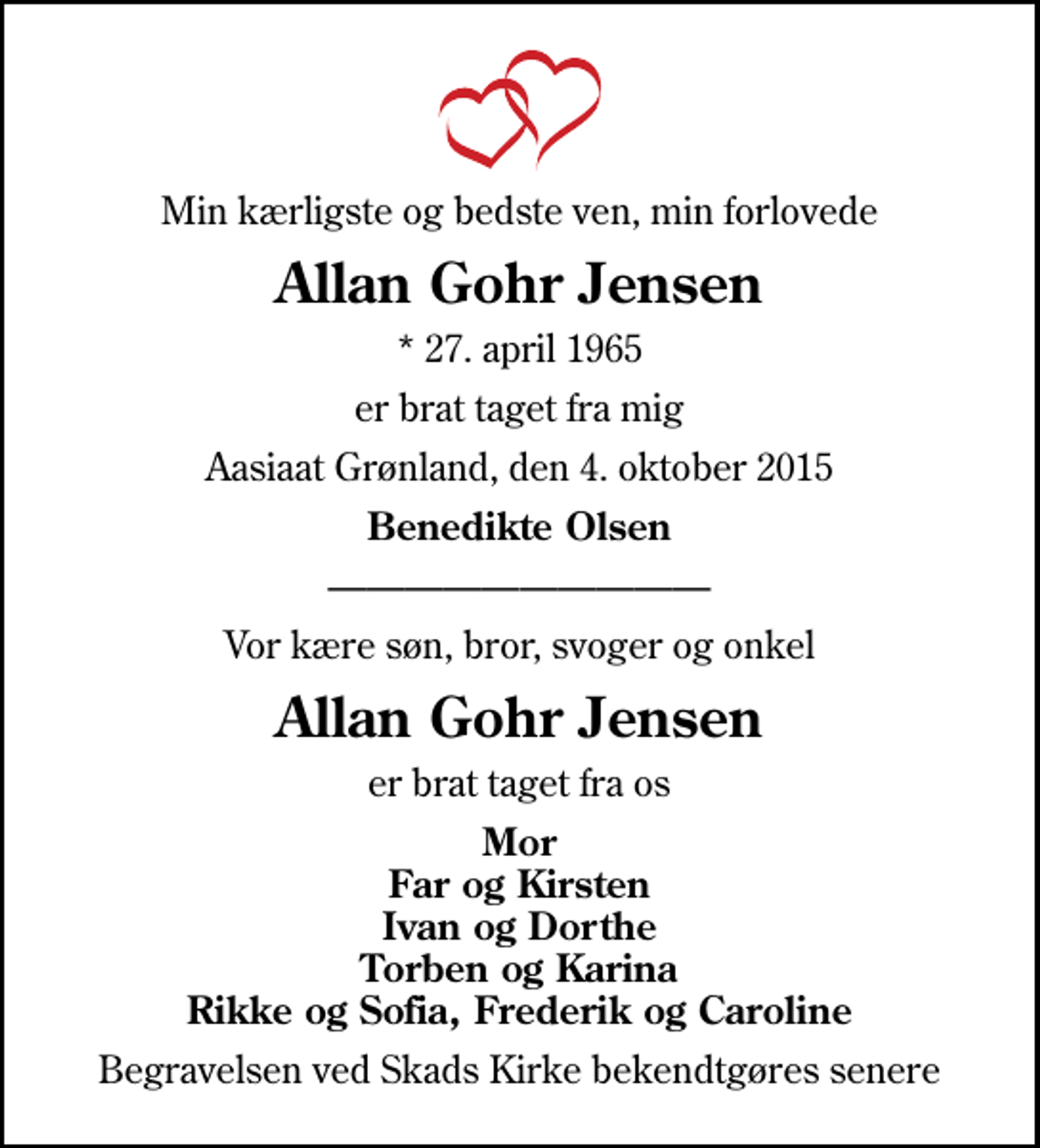 <p>Min kærligste og bedste ven, min forlovede<br />Allan Gohr Jensen<br />* 27. april 1965<br />er brat taget fra mig<br />Aasiaat Grønland, den 4. oktober 2015<br />Benedikte Olsen<br />Vor kære søn, bror, svoger og onkel<br />Allan Gohr Jensen<br />er brat taget fra os<br />Mor Far og Kirsten Ivan og Dorthe Torben og Karina Rikke og Sofia, Frederik og Caroline<br />Begravelsen ved Skads Kirke bekendtgøres senere</p>