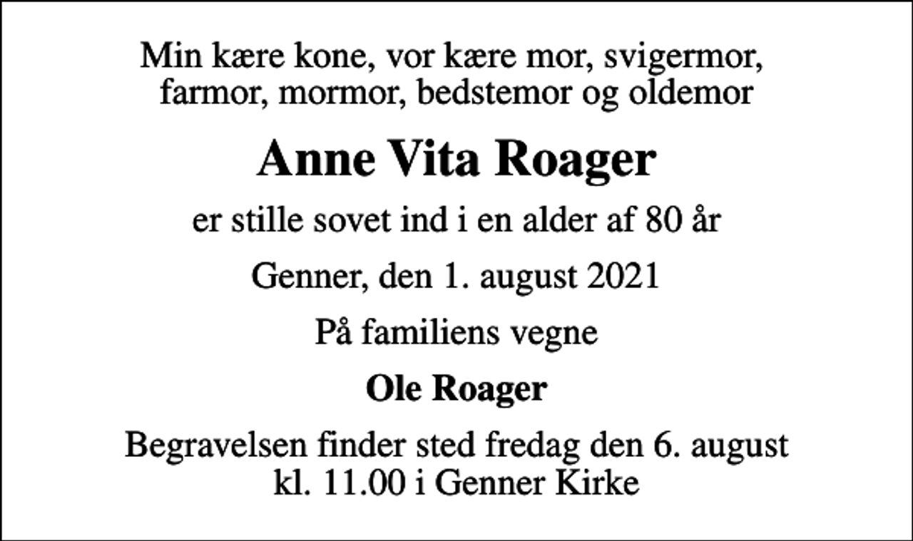 <p>Min kære kone, vor kære mor, svigermor, farmor, mormor, bedstemor og oldemor<br />Anne Vita Roager<br />er stille sovet ind i en alder af 80 år<br />Genner, den 1. august 2021<br />På familiens vegne<br />Ole Roager<br />Begravelsen finder sted fredag den 6. august kl. 11.00 i Genner Kirke</p>