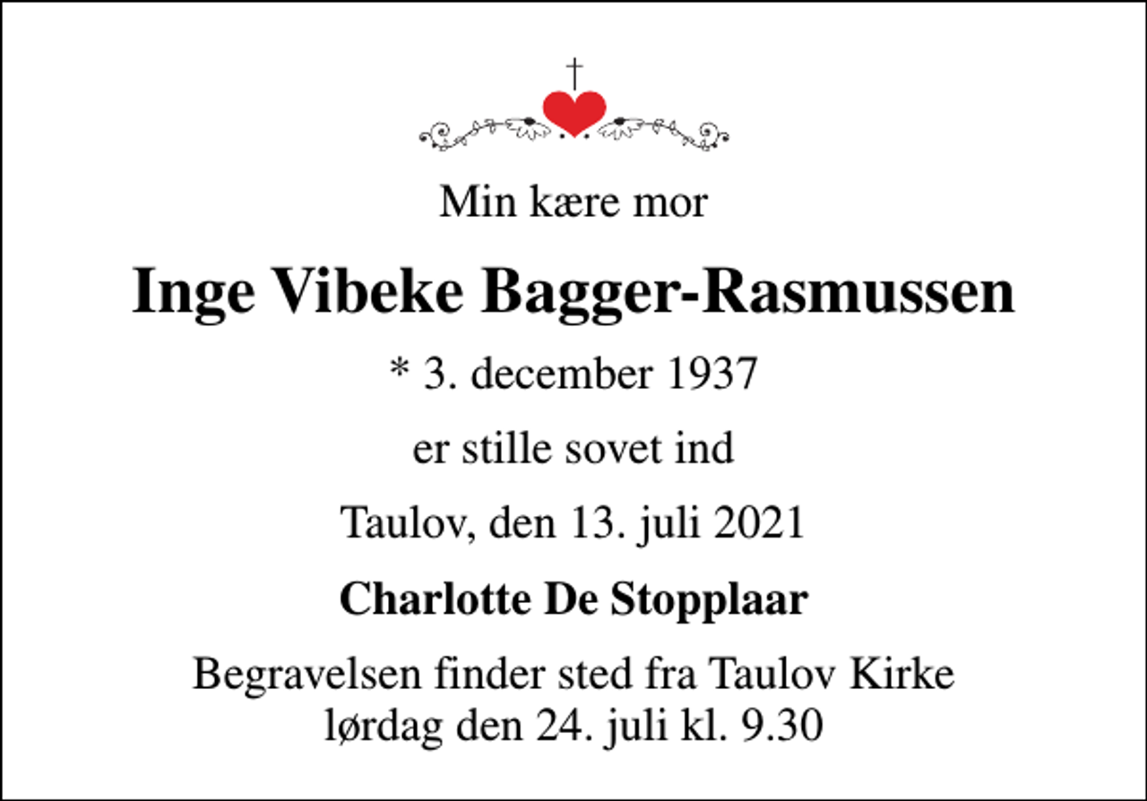 <p>Min kære mor<br />Inge Vibeke Bagger-Rasmussen<br />* 3. december 1937<br />er stille sovet ind<br />Taulov, den 13. juli 2021<br />Charlotte De Stopplaar<br />Begravelsen finder sted fra Taulov Kirke lørdag den 24. juli kl. 9.30</p>