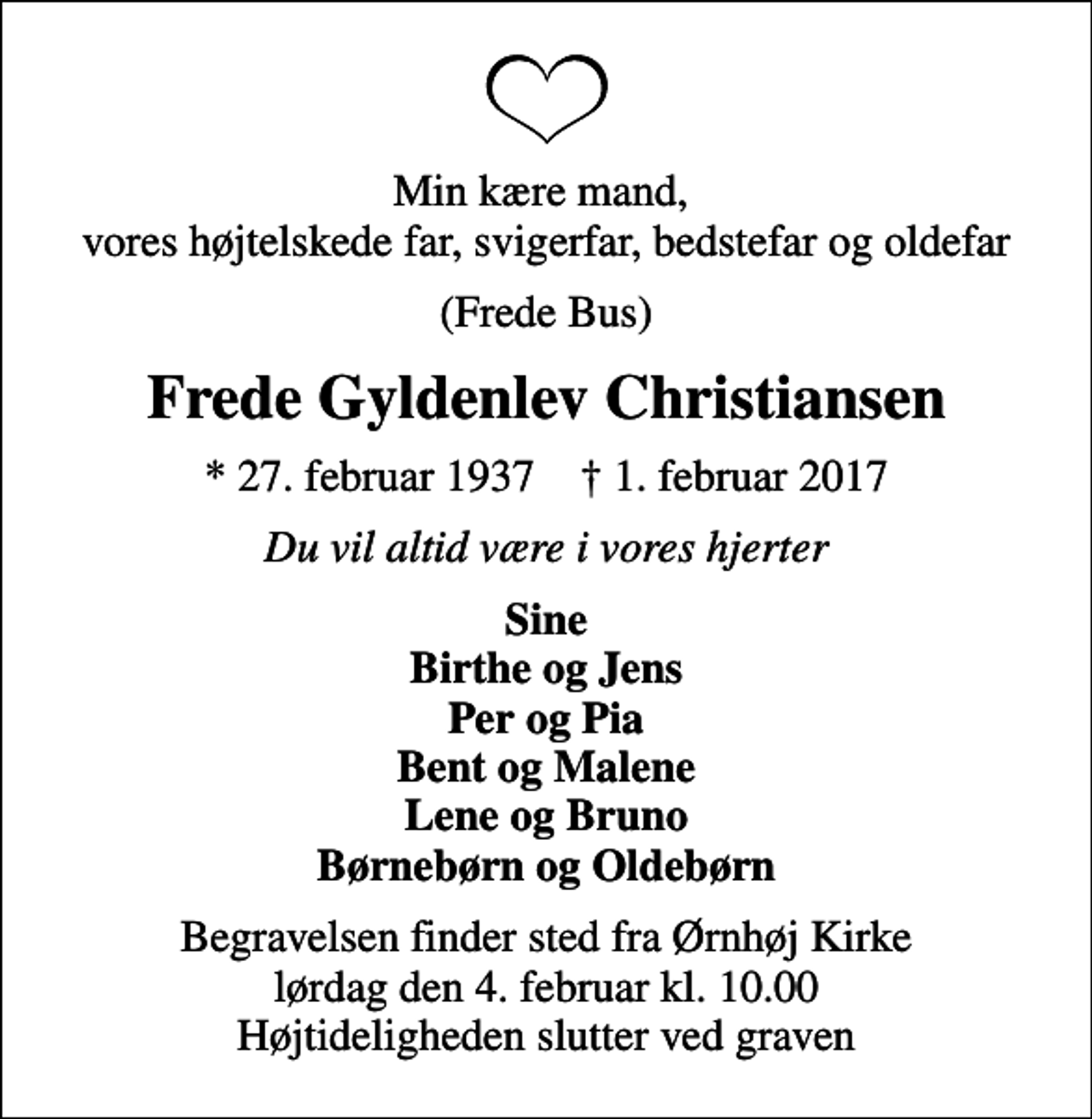 <p>Min kære mand, vores højtelskede far, svigerfar, bedstefar og oldefar<br />(Frede Bus)<br />Frede Gyldenlev Christiansen<br />* 27. februar 1937 ✝ 1. februar 2017<br />Du vil altid være i vores hjerter<br />Sine Birthe og Jens Per og Pia Bent og Malene Lene og Bruno Børnebørn og Oldebørn<br />Begravelsen finder sted fra Ørnhøj Kirke lørdag den 4. februar kl. 10.00 Højtideligheden slutter ved graven</p>