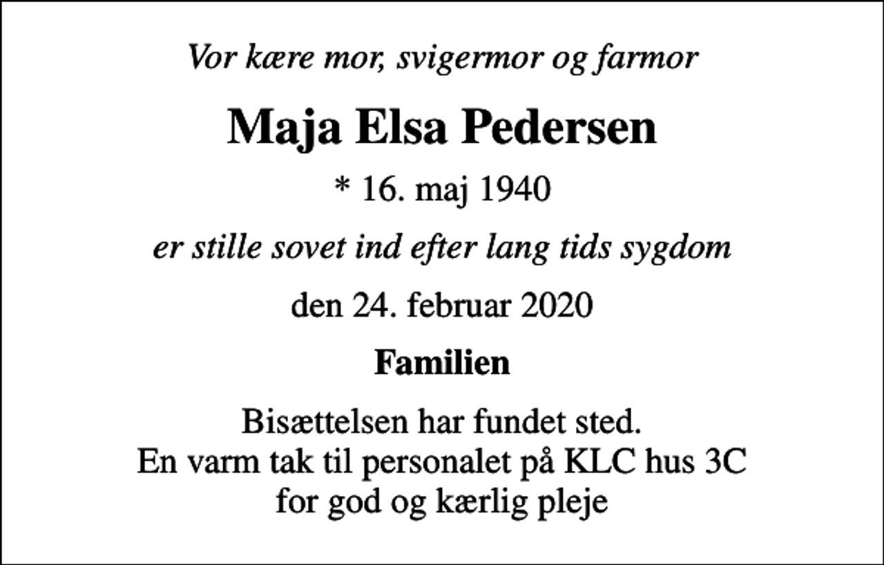 <p>Vor kære mor, svigermor og farmor<br />Maja Elsa Pedersen<br />* 16. maj 1940<br />er stille sovet ind efter lang tids sygdom<br />den 24. februar 2020<br />Familien<br />Bisættelsen har fundet sted. En varm tak til personalet på KLC hus 3C for god og kærlig pleje</p>