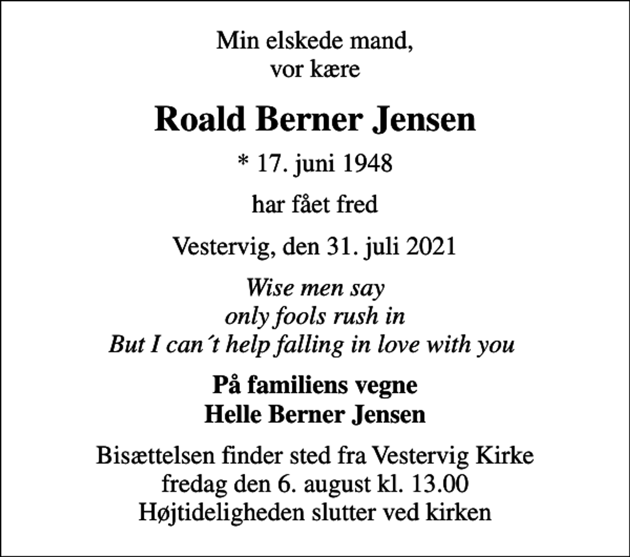 <p>Min elskede mand, vor kære<br />Roald Berner Jensen<br />* 17. juni 1948<br />har fået fred<br />Vestervig, den 31. juli 2021<br />Wise men say only fools rush in But I can´t help falling in love with you<br />På familiens vegne Helle Berner Jensen<br />Bisættelsen finder sted fra Vestervig Kirke fredag den 6. august kl. 13.00 Højtideligheden slutter ved kirken</p>