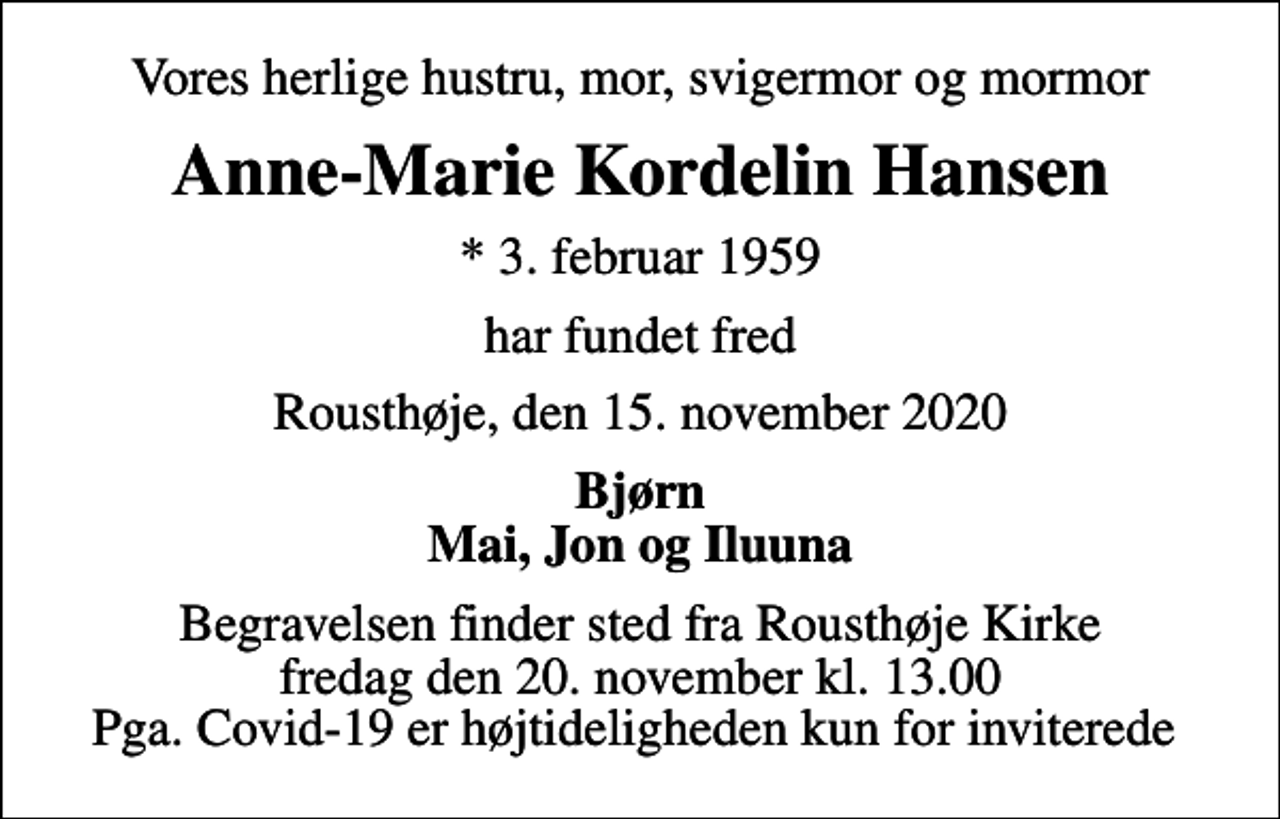 <p>Vores herlige hustru, mor, svigermor og mormor<br />Anne-Marie Kordelin Hansen<br />* 3. februar 1959<br />har fundet fred<br />Rousthøje, den 15. november 2020<br />Bjørn Mai, Jon og Iluuna<br />Begravelsen finder sted fra Rousthøje Kirke fredag den 20. november kl. 13.00 Pga. Covid-19 er højtideligheden kun for inviterede</p>