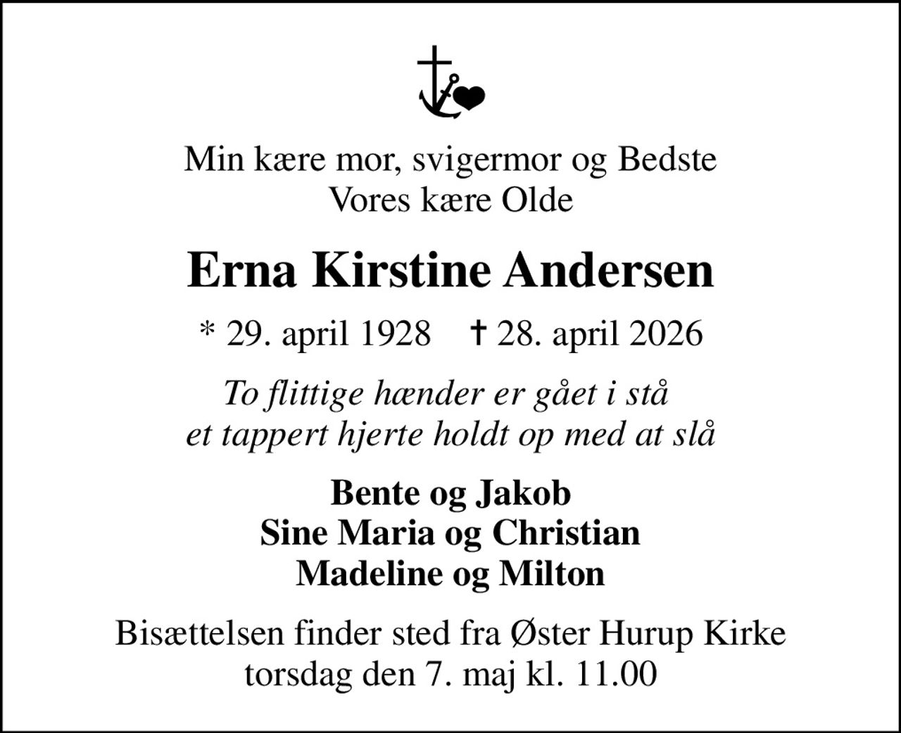 Min kære mor, svigermor og Bedste Vores kære Olde
Erna Kirstine Andersen
* 29. april 1928    ✝ 28. april 2026
To flittige hænder er gået i stå  et tappert hjerte holdt op med at slå
Bente og Jakob Sine Maria og Christian Madeline og Milton
Bisættelsen finder sted fra Øster Hurup Kirke  torsdag den 7. maj kl. 11.00