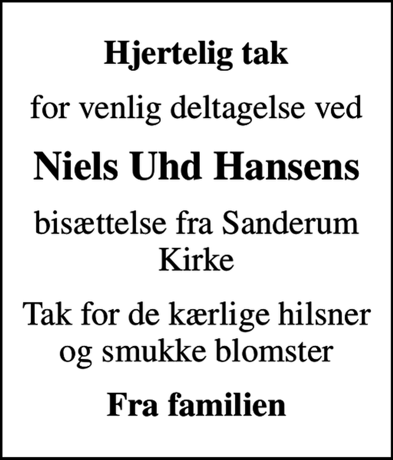 <p>Hjertelig tak<br />for venlig deltagelse ved<br />Niels Uhd Hansens<br />bisættelse fra Sanderum Kirke<br />Tak for de kærlige hilsner og smukke blomster<br />Fra familien</p>