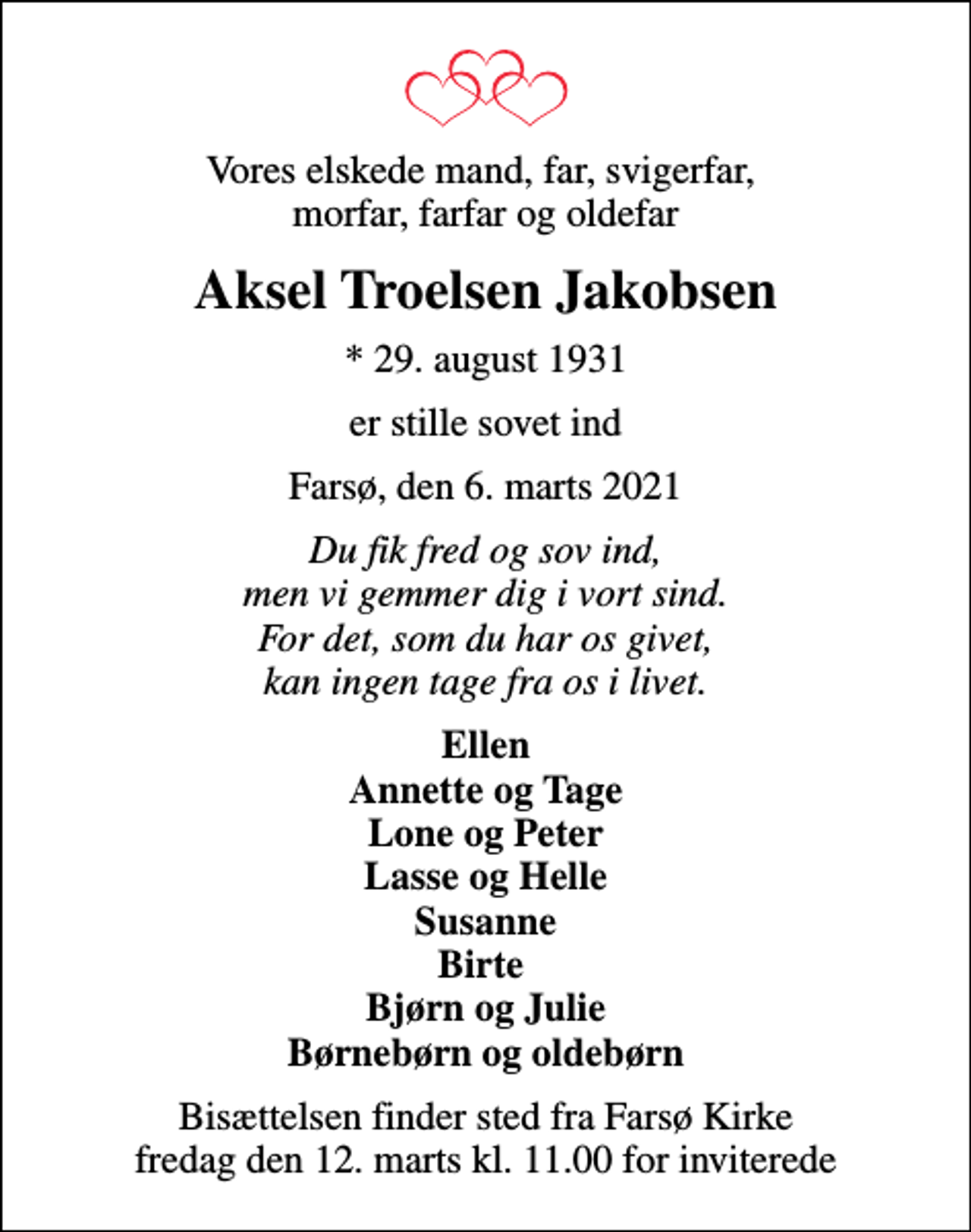 <p>Vores elskede mand, far, svigerfar, morfar, farfar og oldefar<br />Aksel Troelsen Jakobsen<br />* 29. august 1931<br />er stille sovet ind<br />Farsø, den 6. marts 2021<br />Du fik fred og sov ind, men vi gemmer dig i vort sind. For det, som du har os givet, kan ingen tage fra os i livet.<br />Ellen Annette og Tage Lone og Peter Lasse og Helle Susanne Birte Bjørn og Julie Børnebørn og oldebørn<br />Bisættelsen finder sted fra Farsø Kirke fredag den 12. marts kl. 11.00 for inviterede</p>