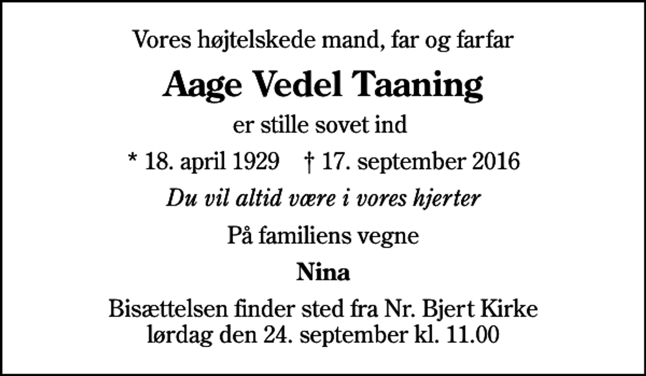 <p>Vores højtelskede mand, far og farfar<br />Aage Vedel Taaning<br />er stille sovet ind<br />* 18. april 1929 ✝ 17. september 2016<br />Du vil altid være i vores hjerter<br />På familiens vegne<br />Nina<br />Bisættelsen finder sted fra Nr. Bjert Kirke lørdag den 24. september kl. 11.00</p>