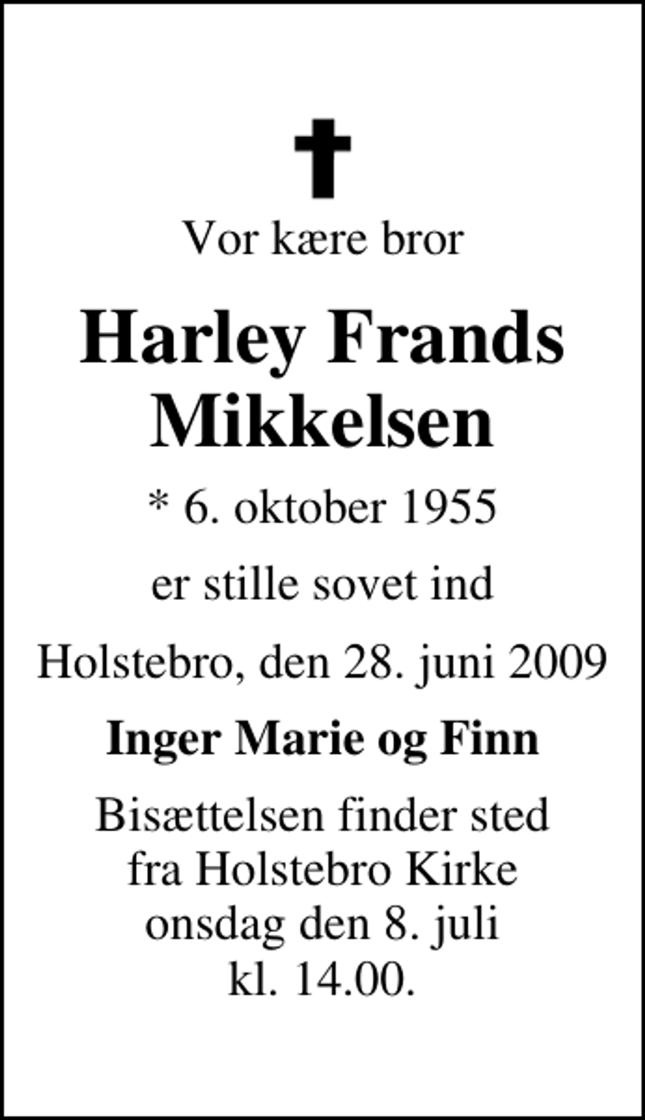 <p>Vor kære bror<br />Harley Frands Mikkelsen<br />* 6. oktober 1955<br />er stille sovet ind<br />Holstebro, den 28. juni 2009<br />Inger Marie og Finn<br />Bisættelsen finder sted fra Holstebro Kirke onsdag den 8. juli kl. 14.00</p>