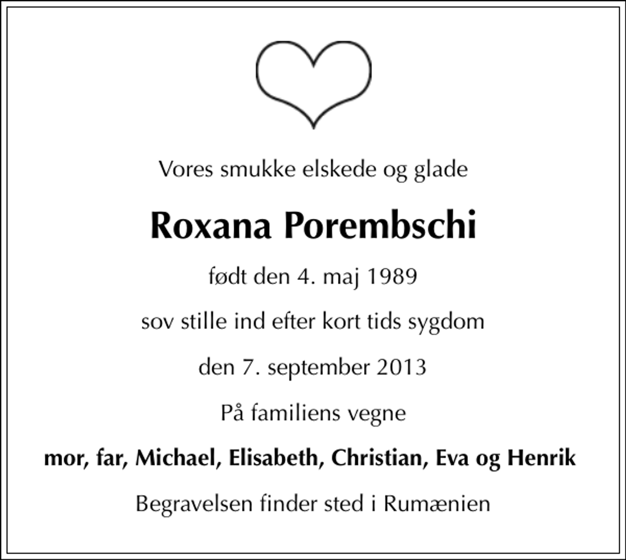 <p>Vores smukke elskede og glade<br />Roxana Porembschi<br />født den 4. maj 1989<br />sov stille ind efter kort tids sygdom<br />den 7. september 2013<br />På familiens vegne<br />mor, far, Michael, Elisabeth, Christian, Eva og Henrik<br />Begravelsen finder sted i Rumænien</p>