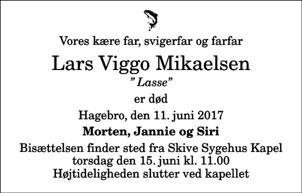 <p>Vores kære far, svigerfar og farfar<br />Lars Viggo Mikaelsen<br />Lasse<br />er død<br />Hagebro, den 11. juni 2017<br />Morten, Jannie og Siri<br />Bisættelsen finder sted fra Skive Sygehus Kapel torsdag den 15. juni kl. 11.00 Højtideligheden slutter ved kapellet</p>