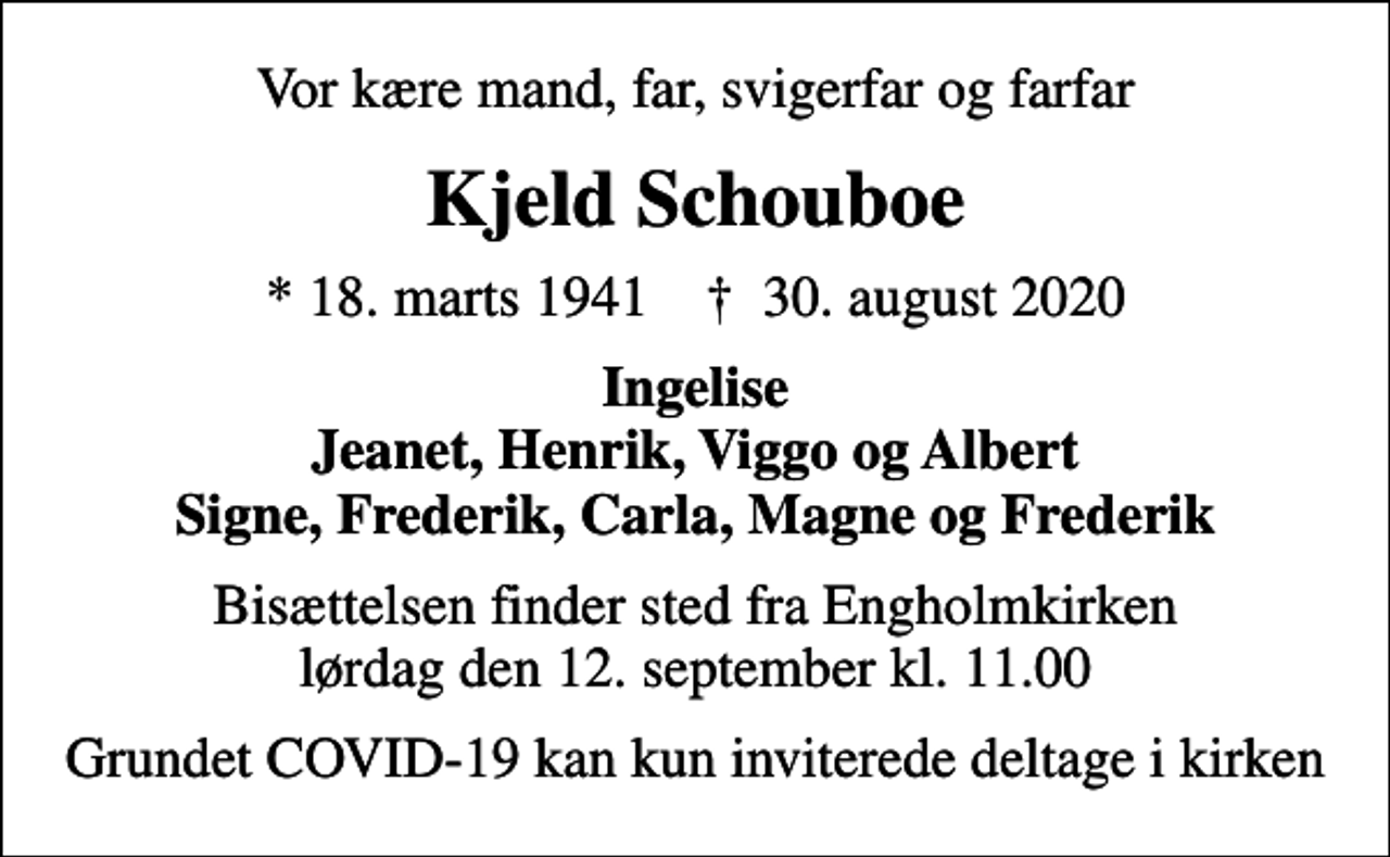 <p>Vor kære mand, far, svigerfar og farfar<br />Kjeld Schouboe<br />* 18. marts 1941 ✝ 30. august 2020<br />Ingelise Jeanet, Henrik, Viggo og Albert Signe, Frederik, Carla, Magne og Frederik<br />Bisættelsen finder sted fra Engholmkirken lørdag den 12. september kl. 11.00<br />Grundet COVID-19 kan kun inviterede deltage i kirken</p>