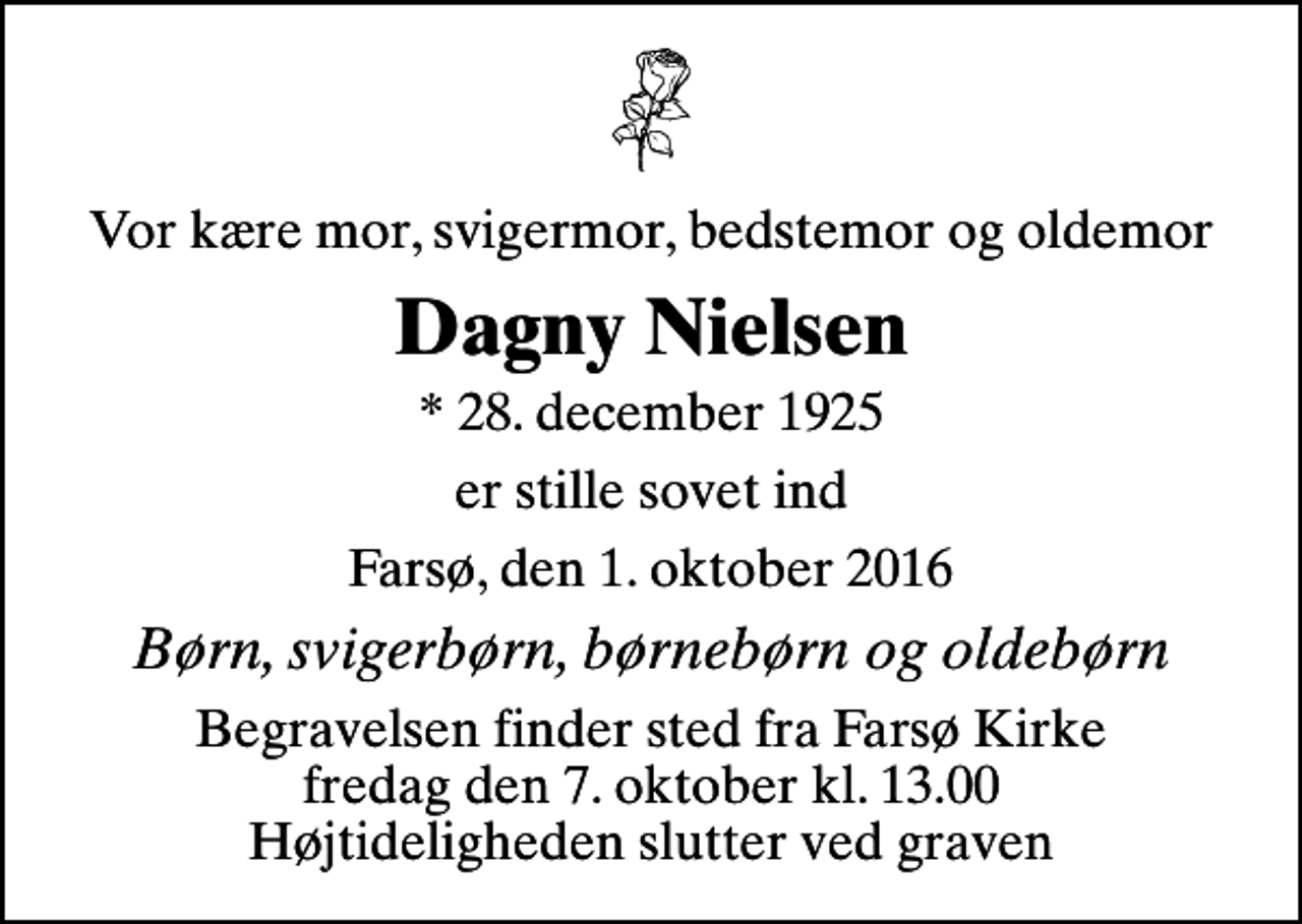 <p>Vor kære mor, svigermor, bedstemor og oldemor<br />Dagny Nielsen<br />* 28. december 1925<br />er stille sovet ind<br />Farsø, den 1. oktober 2016<br />Børn, svigerbørn, børnebørn og oldebørn<br />Begravelsen finder sted fra Farsø Kirke fredag den 7. oktober kl. 13.00 Højtideligheden slutter ved graven</p>
