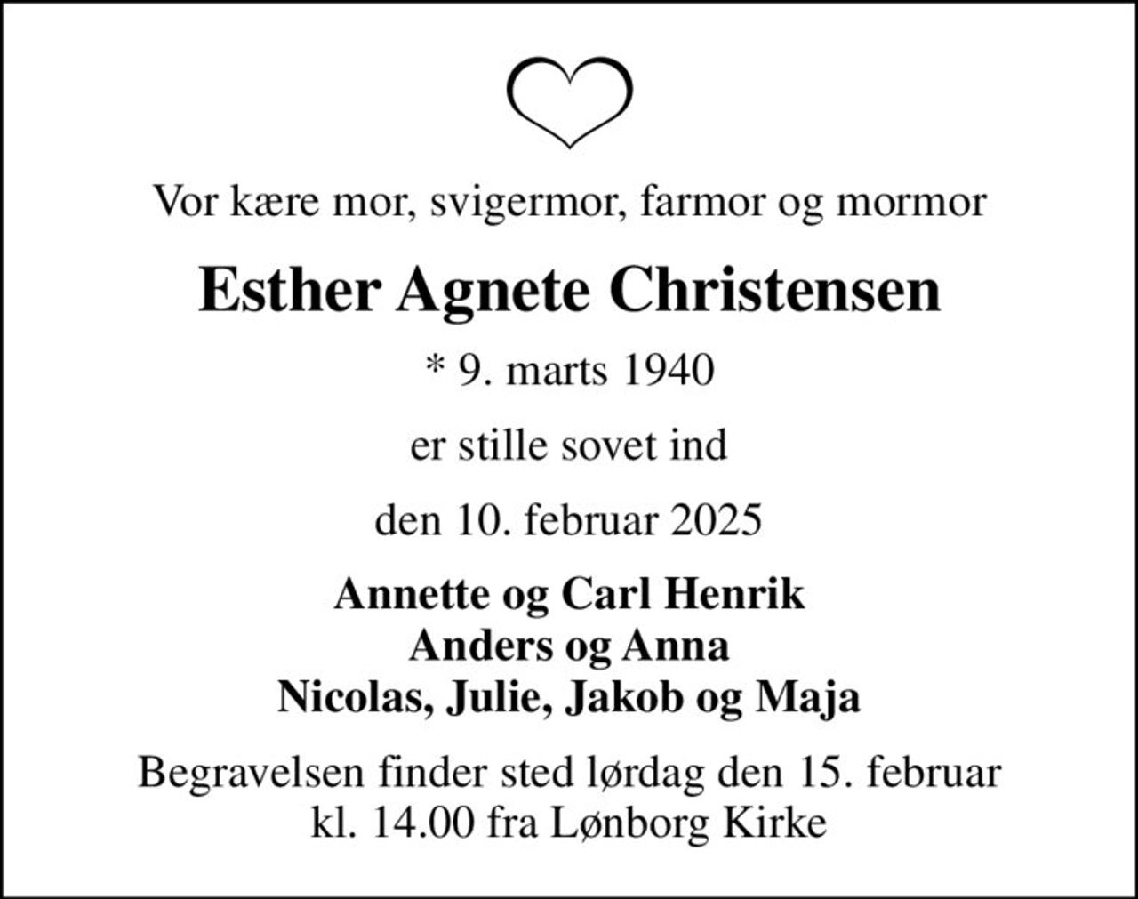 Vor kære mor, svigermor, farmor og mormor
Esther Agnete Christensen
* 9. marts 1940
er stille sovet ind
den 10. februar 2025
Annette og Carl Henrik Anders og Anna Nicolas, Julie, Jakob og Maja
Begravelsen finder sted lørdag den 15. februar kl. 14.00 fra Lønborg Kirke