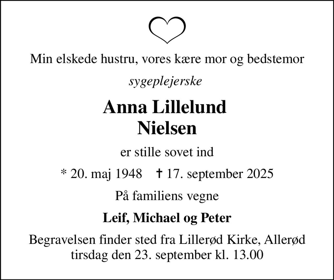 Min elskede hustru, vores kære mor og bedstemor
sygeplejerske 
Anna Lillelund  Nielsen
er stille sovet ind
* 20. maj 1948    ✝ 17. september 2025
På familiens vegne
Leif, Michael og Peter
Begravelsen finder sted fra Lillerød Kirke, Allerød  tirsdag den 23. september kl. 13.00