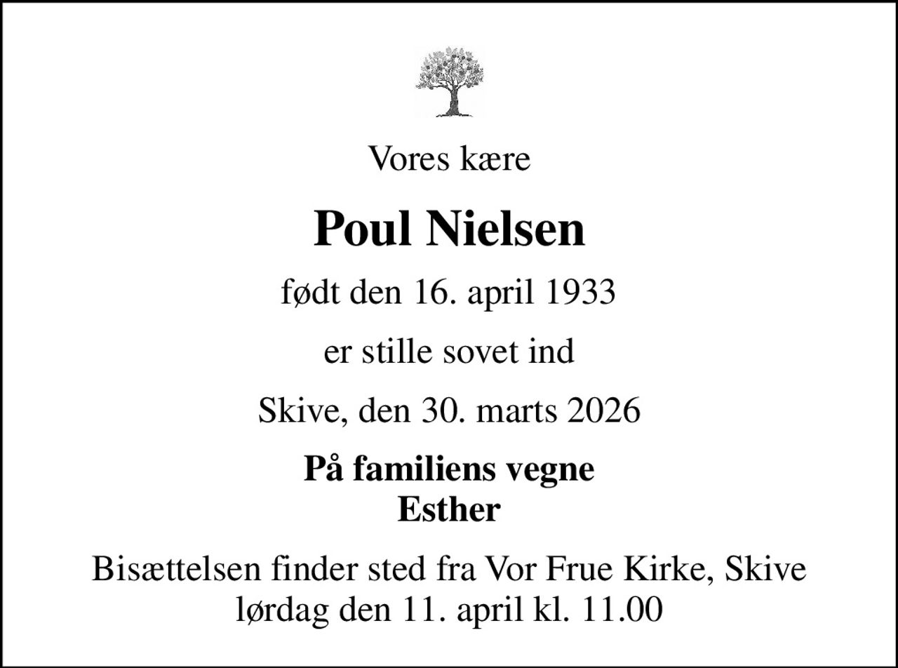 Vores kære
Poul Nielsen
født den 16. april 1933
er stille sovet ind
Skive, den 30. marts 2026
På familiens vegne Esther
Bisættelsen finder sted fra Vor Frue Kirke, Skive  lørdag den 11. april kl. 11.00