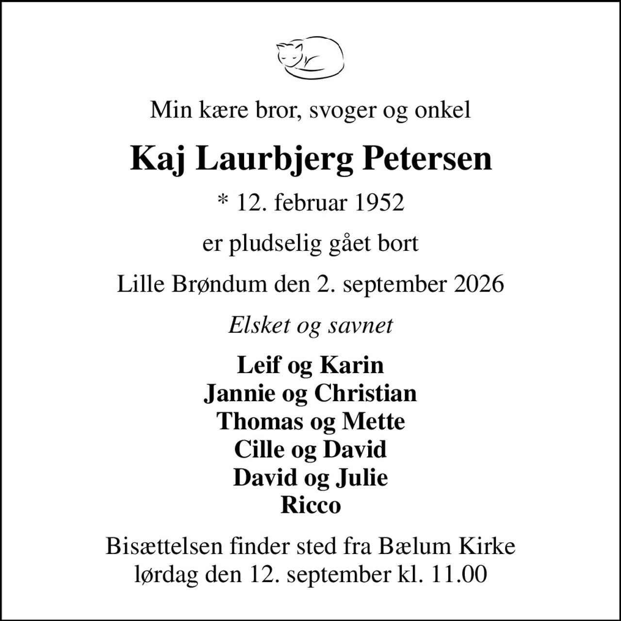 Min kære bror, svoger og onkel
Kaj Laurbjerg Petersen
* 12. februar 1952
er pludselig gået bort
Lille Brøndum den 2. september 2026
Elsket og savnet
Leif og Karin Jannie og Christian Thomas og Mette Cille og David David og Julie Ricco
Bisættelsen finder sted fra Bælum Kirke  lørdag den 12. september kl. 11.00