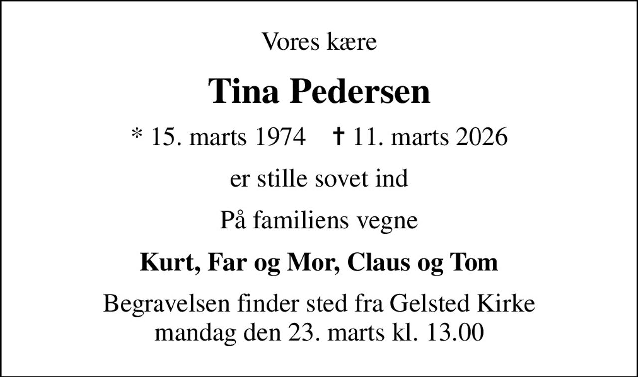 Vores kære
Tina Pedersen
* 15. marts 1974    ✝ 11. marts 2026
er stille sovet ind
På familiens vegne
Kurt, Far og Mor, Claus og Tom
Begravelsen finder sted fra Gelsted Kirke  mandag den 23. marts kl. 13.00