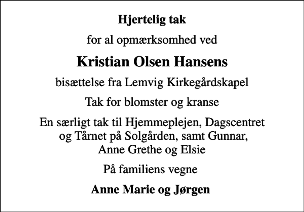 <p>Hjertelig tak<br />for al opmærksomhed ved<br />Kristian Olsen Hansens<br />bisættelse fra Lemvig Kirkegårdskapel<br />Tak for blomster og kranse<br />En særligt tak til Hjemmeplejen, Dagscentret og Tårnet på Solgården, samt Gunnar, Anne Grethe og Elsie<br />På familiens vegne<br />Anne Marie og Jørgen</p>