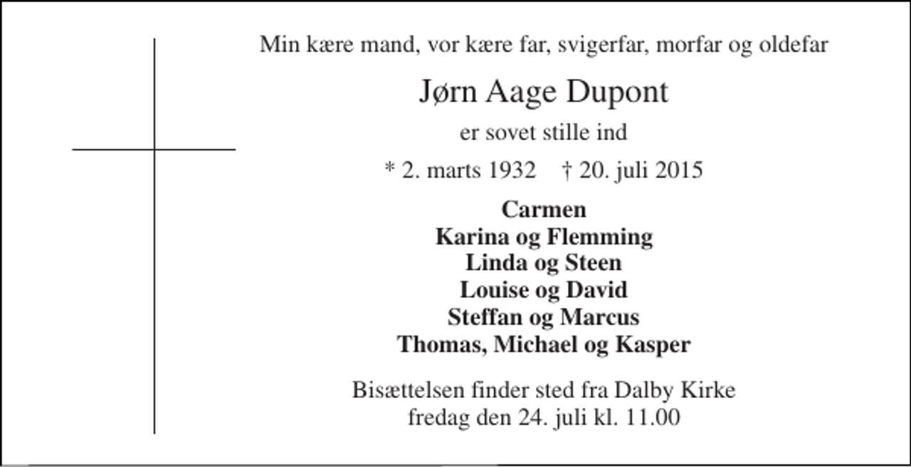 <p>Min kære mand, vor kære far, svigerfar, morfar og oldefar<br />Jørn Aage Dupont<br />er sovet stille ind<br />* 2. marts 1932 † 20. juli 2015<br />Carmen Karina og Flemming Linda og Steen Louise og David Steffan og Marcus Thomas, Michael og Kasper<br />Bisættelsen finder sted fra Dalby Kirke fredag den 24. juli kl. 11.00</p>