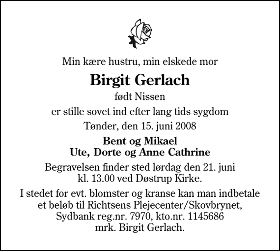 <p>Min kære hustru, min elskede mor<br />Birgit Gerlach<br />født Nissen<br />er stille sovet ind efter lang tids sygdom<br />Tønder, den 15. juni 2008<br />Bent og Mikael Ute, Dorte og Anne Cathrine<br />Begravelsen finder sted lørdag den 21. juni kl. 13.00 ved Døstrup Kirke<br />I stedet for evt. blomster og kranse kan man indbetale et beløb til Richtsens Plejecenter/Skovbrynet, Sydbank reg.nr. 7970, kto.nr. 1145686 mrk. Birgit Gerlach.</p>