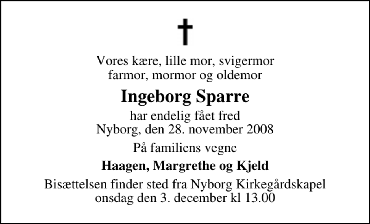 <p>Vores kære, lille mor, svigermor farmor, mormor og oldemor<br />Ingeborg Sparre<br />har endelig fået fred Nyborg, den 28. november 2008<br />På familiens vegne<br />Haagen, Margrethe og Kjeld<br />Bisættelsen finder sted fra Nyborg Kirkegårdskapel onsdag den 3. december kl 13.00</p>