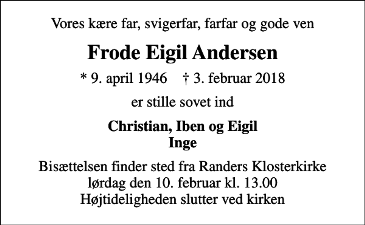 <p>Vores kære far, svigerfar, farfar og gode ven<br />Frode Eigil Andersen<br />* 9. april 1946 ✝ 3. februar 2018<br />er stille sovet ind<br />Christian, Iben og Eigil Inge<br />Bisættelsen finder sted fra Randers Klosterkirke lørdag den 10. februar kl. 13.00 Højtideligheden slutter ved kirken</p>