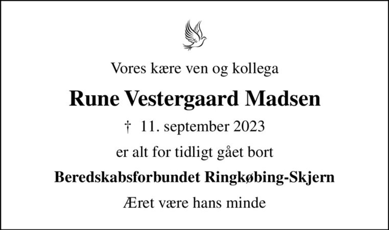 Vores kære ven og kollega
Rune Vestergaard Madsen
✝ 11. september 2023
er alt for tidligt gået bort
Beredskabsforbundet Ringkøbing-Skjern
Æret være hans minde