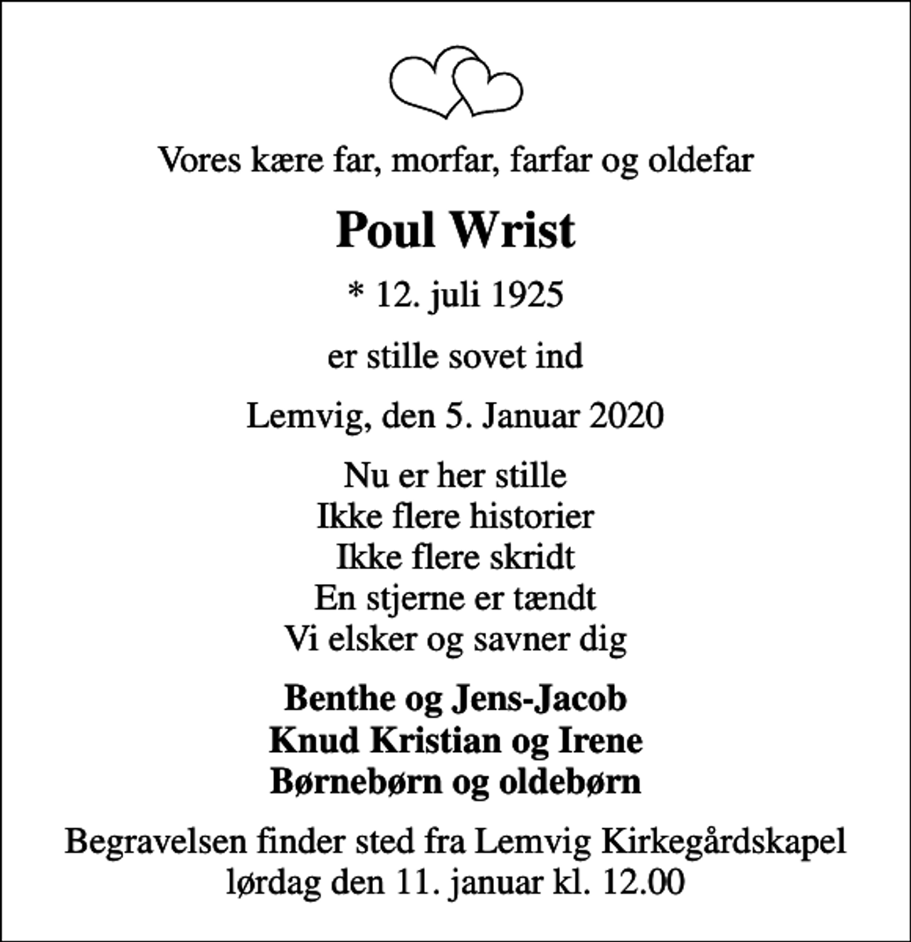 <p>Vores kære far, morfar, farfar og oldefar<br />Poul Wrist<br />* 12. juli 1925<br />er stille sovet ind<br />Lemvig, den 5. Januar 2020<br />Nu er her stille Ikke flere historier Ikke flere skridt En stjerne er tændt Vi elsker og savner dig<br />Benthe og Jens-Jacob Knud Kristian og Irene Børnebørn og oldebørn<br />Begravelsen finder sted fra Lemvig Kirkegårdskapel lørdag den 11. januar kl. 12.00</p>