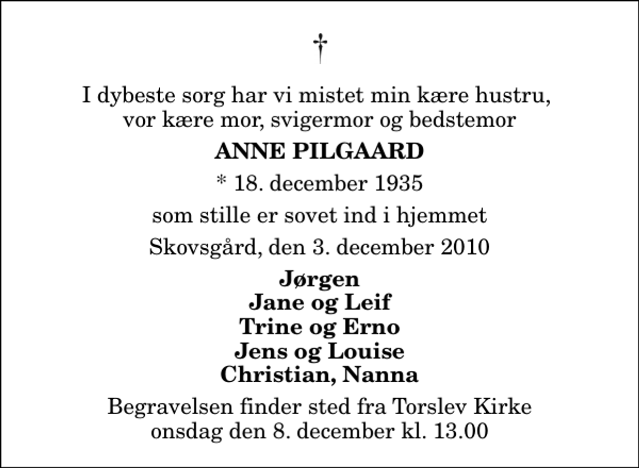 <p>I dybeste sorg har vi mistet min kære hustru, vor kære mor, svigermor og bedstemor<br />Anne Pilgaard<br />* 18. december 1935<br />som stille er sovet ind i hjemmet<br />Skovsgård, den 3. december 2010<br />Jørgen Jane og Leif Trine og Erno Jens og Louise Christian, Nanna<br />Begravelsen finder sted fra Torslev Kirke onsdag den 8. december kl. 13.00</p>
