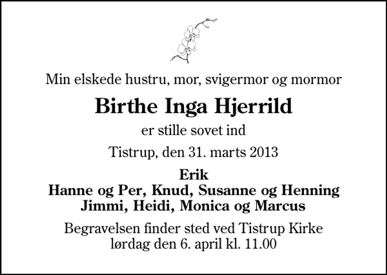 <p>Min elskede hustru, mor, svigermor og mormor<br />Birthe Inga Hjerrild<br />er stille sovet ind<br />Tistrup, den 31. marts 2013<br />Erik Hanne og Per, Knud, Susanne og Henning Jimmi, Heidi, Monica og Marcus<br />Begravelsen finder sted ved Tistrup Kirke lørdag den 6. april kl. 11.00</p>