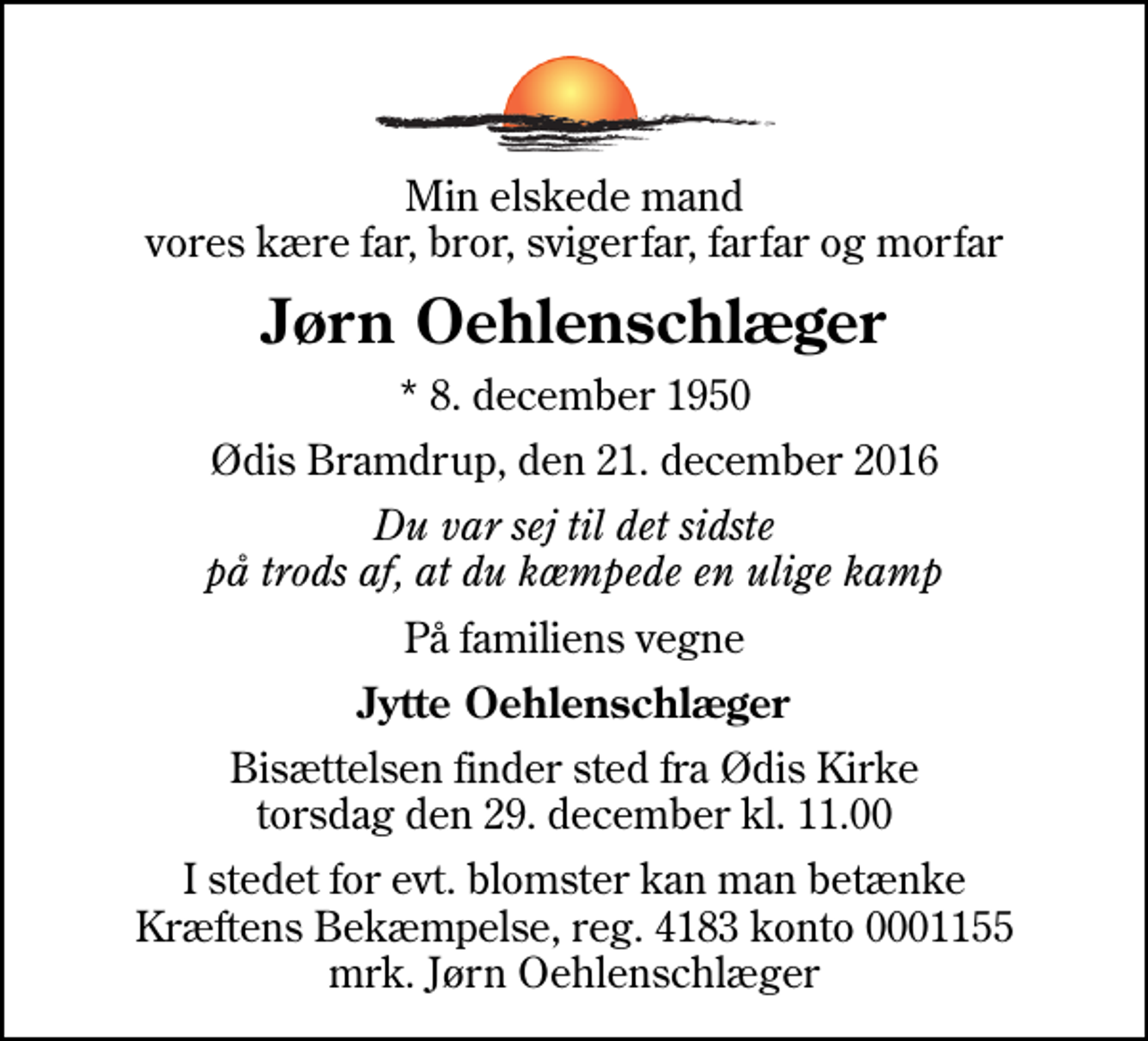 <p>Min elskede mand vores kære far, bror, svigerfar, farfar og morfar<br />Jørn Oehlenschlæger<br />* 8. december 1950<br />Ødis Bramdrup, den 21. december 2016<br />Du var sej til det sidste på trods af, at du kæmpede en ulige kamp<br />På familiens vegne<br />Jytte Oehlenschlæger<br />Bisættelsen finder sted fra Ødis Kirke torsdag den 29. december kl. 11.00<br />I stedet for evt. blomster kan man betænke<br />Kræftens Bekæmpelse reg.4183konto0001155mrk. Jørn<br />Oehlenschlæger</p>