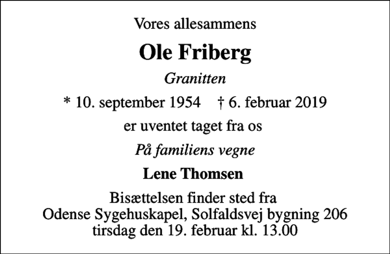 <p>Vores allesammens<br />Ole Friberg<br />Granitten<br />* 10. september 1954 ✝ 6. februar 2019<br />er uventet taget fra os<br />På familiens vegne<br />Lene Thomsen<br />Bisættelsen finder sted fra Odense Sygehuskapel, Solfaldsvej bygning 206 tirsdag den 19. februar kl. 13.00</p>
