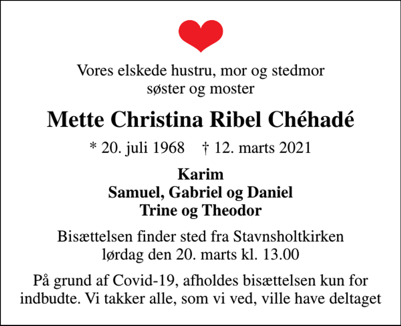 <p>Vores elskede hustru, mor og stedmor søster og moster<br />Mette Christina Ribel Chéhadé<br />* 20. juli 1968 ✝ 12. marts 2021<br />Karim Samuel, Gabriel og Daniel Trine og Theodor<br />Bisættelsen finder sted fra Stavnsholtkirken lørdag den 20. marts kl. 13.00<br />På grund af Covid-19, afholdes bisættelsen kun for indbudte. Vi takker alle, som vi ved, ville have deltaget</p>