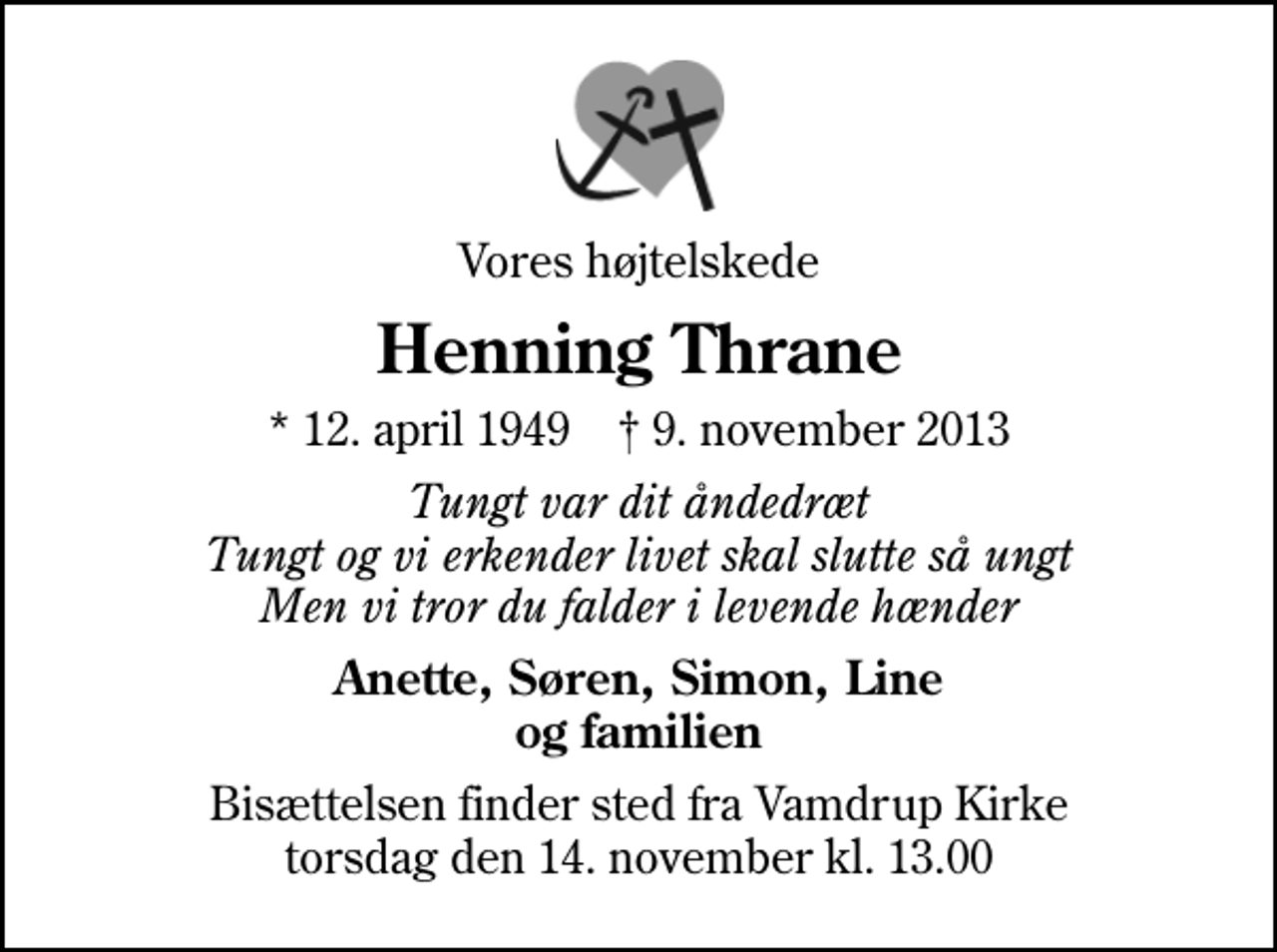 <p>Vores højtelskede<br />Henning Thrane<br />* 12. april 1949 ✝ 9. november 2013<br />Tungt var dit åndedræt Tungt og vi erkender livet skal slutte så ungt Men vi tror du falder i levende hænder<br />Anette, Søren, Simon, Line og familien<br />Bisættelsen finder sted fra Vamdrup Kirke torsdag den 14. november kl. 13.00</p>