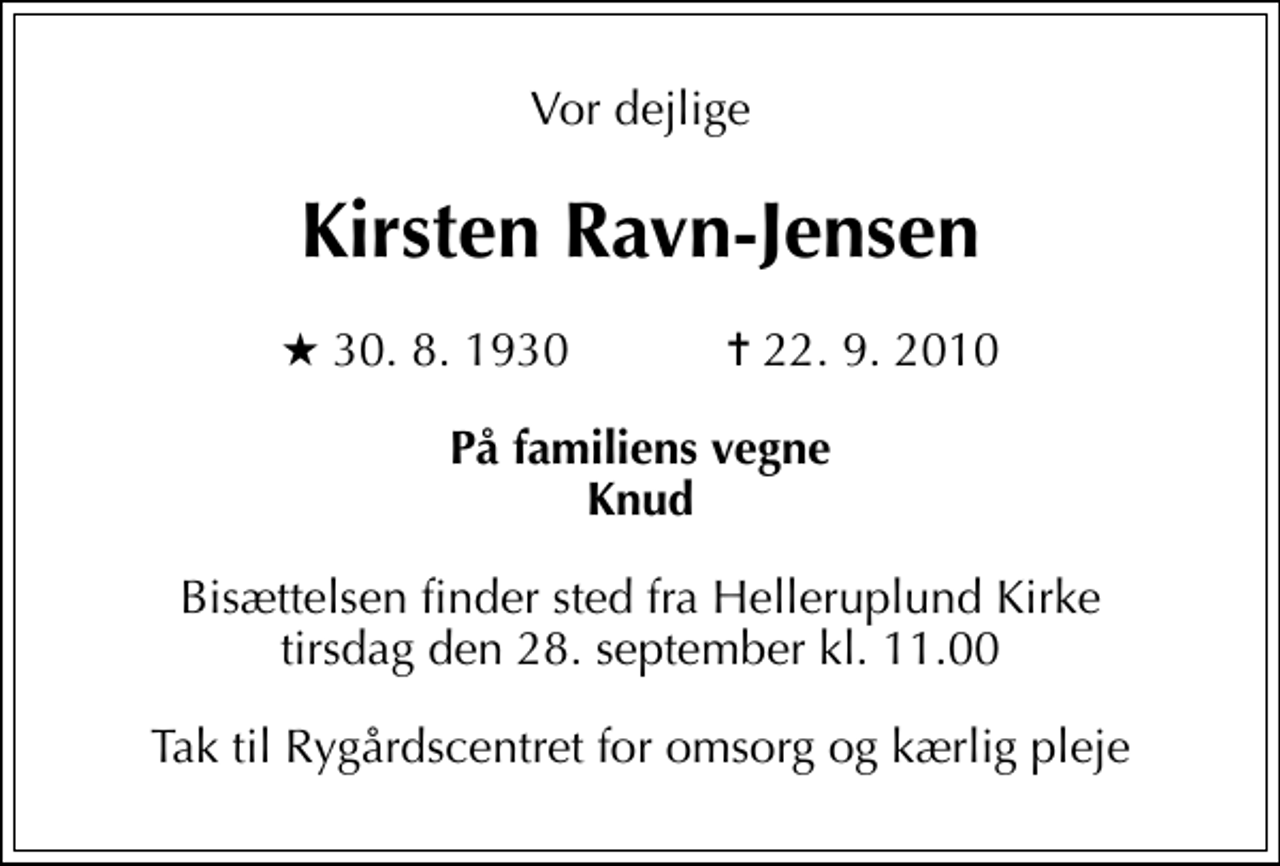 <p>Vor dejlige<br />Kirsten Ravn-Jensen<br />* 30. 8. 1930 ✝ 22. 9. 2010<br />På familiens vegne Knud<br />Bisættelsen finder sted fra Helleruplund Kirke tirsdag den 28. september kl. 11.00<br />Tak til Rygårdscentret for omsorg og kærlig pleje</p>